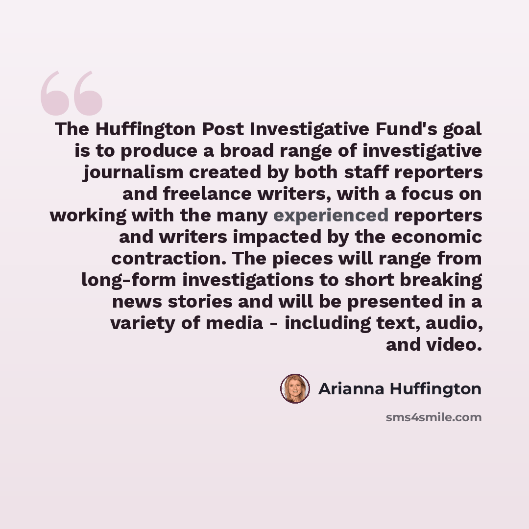 “The Huffington Post Investigative Fund's goal is to produce a broad range of investigative journalism created by both staff reporters and freelance writers, with a focus on working with the many experienced reporters and writers impacted by the economic contraction. The pieces will range from…” quote by Arianna Huffington