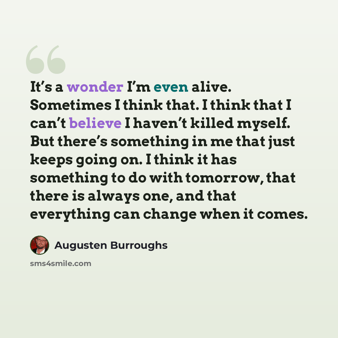“It’s a wonder I’m even alive. Sometimes I think that. I think that I can’t believe I haven’t killed myself. But there’s something in me that just keeps going on. I think it has something to do with tomorrow, that there is always one, and that everything can change when it comes.” quote by Augusten Burroughs