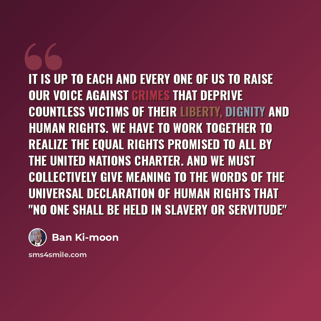 “It is up to each and every one of us to raise our voice against crimes that deprive countless victims of their liberty, dignity and human rights. We have to work together to realize the equal rights promised to all by the United Nations Charter. And we must collectively give meaning to the words…” quote by Ban Ki-moon