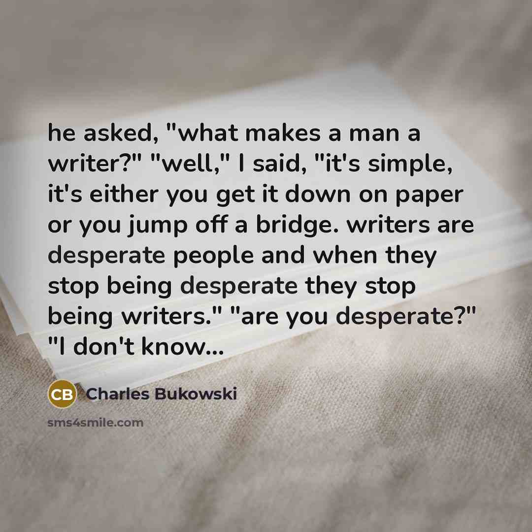 “he asked, "what makes a man a writer?" "well," I said, "it's simple, it's either you get it down on paper or you jump off a bridge. writers are desperate people and when they stop being desperate they stop being writers." "are you desperate?" "I don't know...” quote by Charles Bukowski