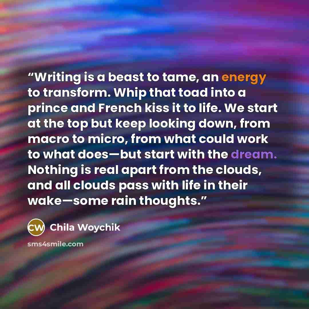 “Writing is a beast to tame, an energy to transform. Whip that toad into a prince and French kiss it to life. We start at the top but keep looking down, from macro to micro, from what could work to what does—but start with the dream. Nothing is real apart from the clouds, and all clouds pass with…” quote by Chila Woychik
