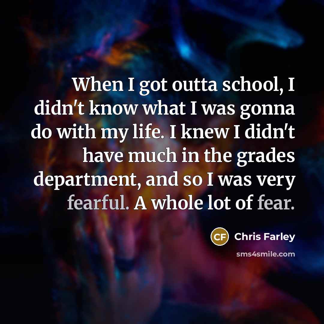“When I got outta school, I didn't know what I was gonna do with my life. I knew I didn't have much in the grades department, and so I was very fearful. A whole lot of fear.” quote by Chris Farley