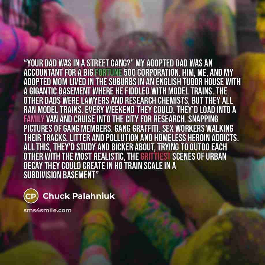 “Your dad was in a street gang?" My adopted dad was an accountant for a big Fortune 500 corporation. Him, me, and my adopted mom lived in the suburbs in an English Tudor house with a gigantic basement where he fiddled with model trains. The other dads were lawyers and research chemists, but they…” quote by chuck palahniuk