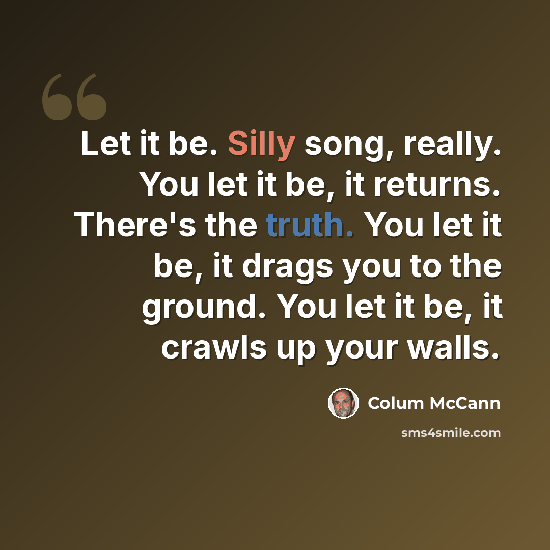 “Let it be. Silly song, really. You let it be, it returns. There's the truth. You let it be, it drags you to the ground. You let it be, it crawls up your walls.” quote by Colum McCann