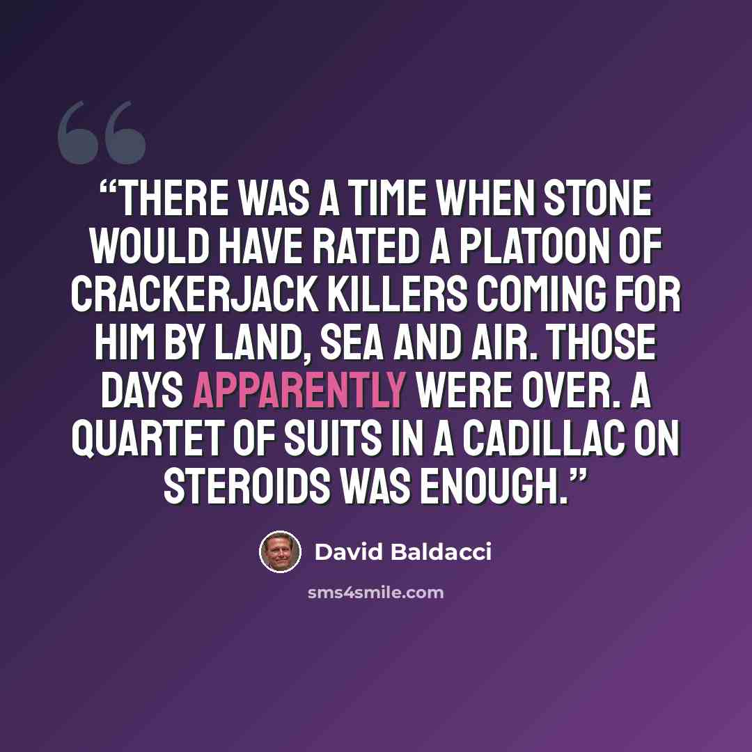 “There was a time when Stone would have rated a platoon of crackerjack killers coming for him by land, sea and air. Those days apparently were over. A quartet of suits in a Cadillac on steroids was enough.” quote by David Baldacci