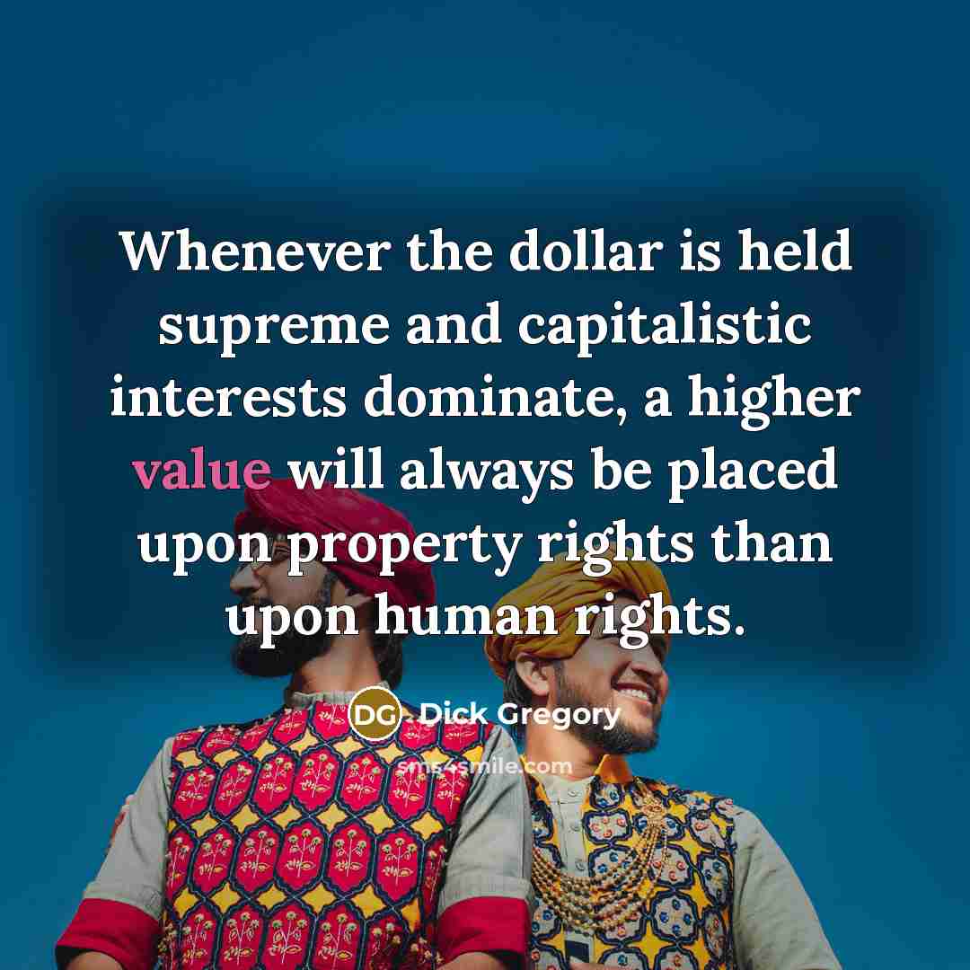 “Whenever the dollar is held supreme and capitalistic interests dominate, a higher value will always be placed upon property rights than upon human rights.” quote by Dick Gregory