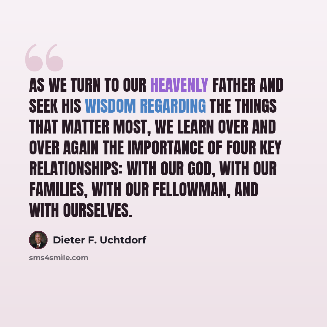 “As we turn to our Heavenly Father and seek His wisdom regarding the things that matter most, we learn over and over again the importance of four key relationships: with our God, with our families, with our fellowman, and with ourselves.” quote by Dieter F. Uchtdorf