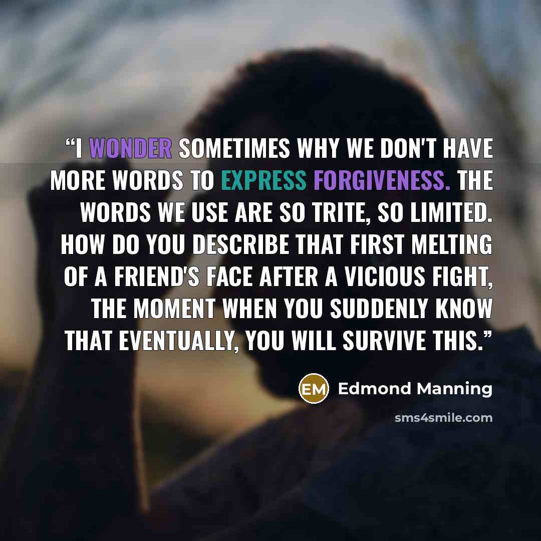 “I wonder sometimes why we don't have more words to express forgiveness. The words we use are so trite, so limited. How do you describe that first melting of a friend's face after a vicious fight, the moment when you suddenly know that eventually, you will survive this.” quote by Edmond Manning