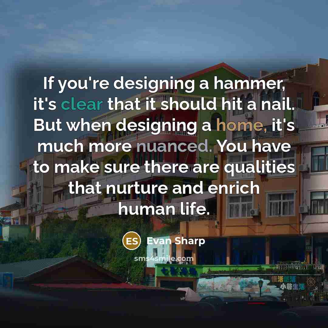“If you're designing a hammer, it's clear that it should hit a nail. But when designing a home, it's much more nuanced. You have to make sure there are qualities that nurture and enrich human life.” quote by Evan Sharp