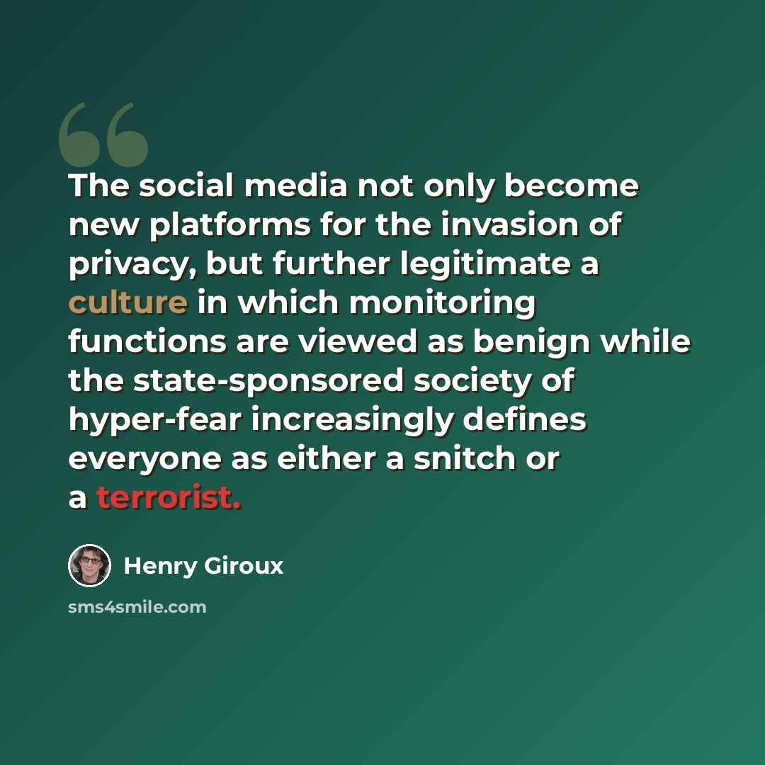 “The social media not only become new platforms for the invasion of privacy, but further legitimate a culture in which monitoring functions are viewed as benign while the state-sponsored society of hyper-fear increasingly defines everyone as either a snitch or a terrorist.” quote by Henry Giroux