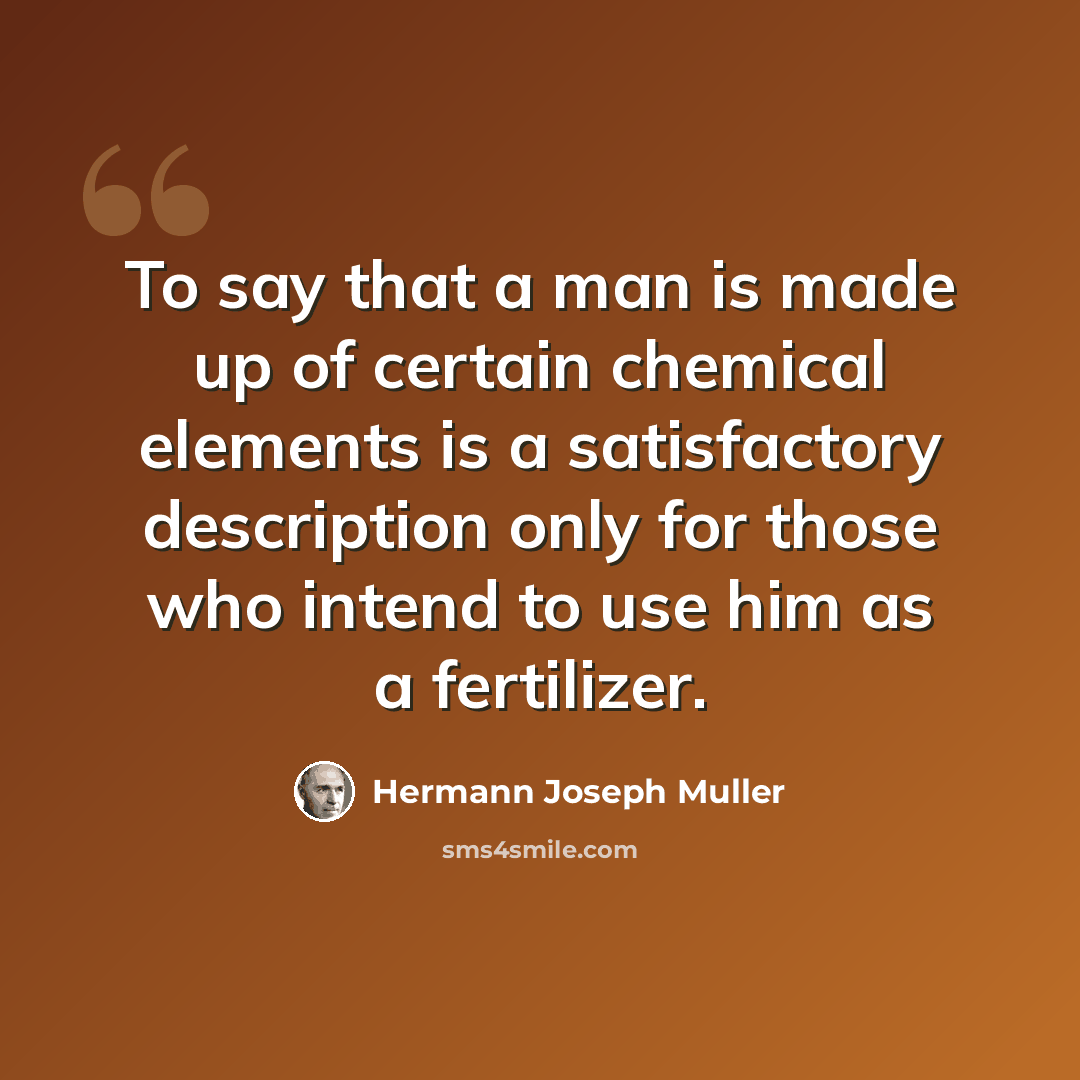 “To say that a man is made up of certain chemical elements is a satisfactory description only for those who intend to use him as a fertilizer.” quote by Hermann Joseph Muller