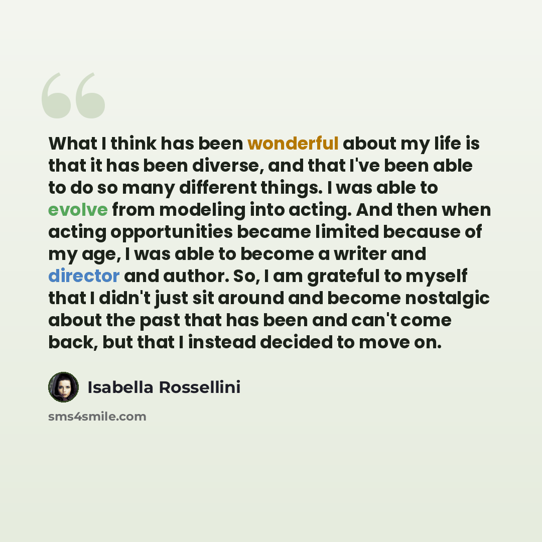 “What I think has been wonderful about my life is that it has been diverse, and that I've been able to do so many different things. I was able to evolve from modeling into acting. And then when acting opportunities became limited because of my age, I was able to become a writer and director and…” quote by Isabella Rossellini