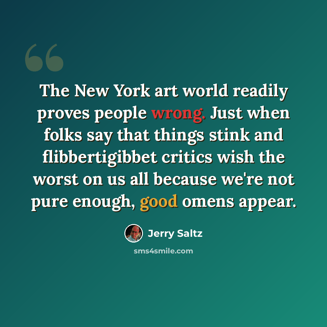 “The New York art world readily proves people wrong. Just when folks say that things stink and flibbertigibbet critics wish the worst on us all because we're not pure enough, good omens appear.” quote by Jerry Saltz