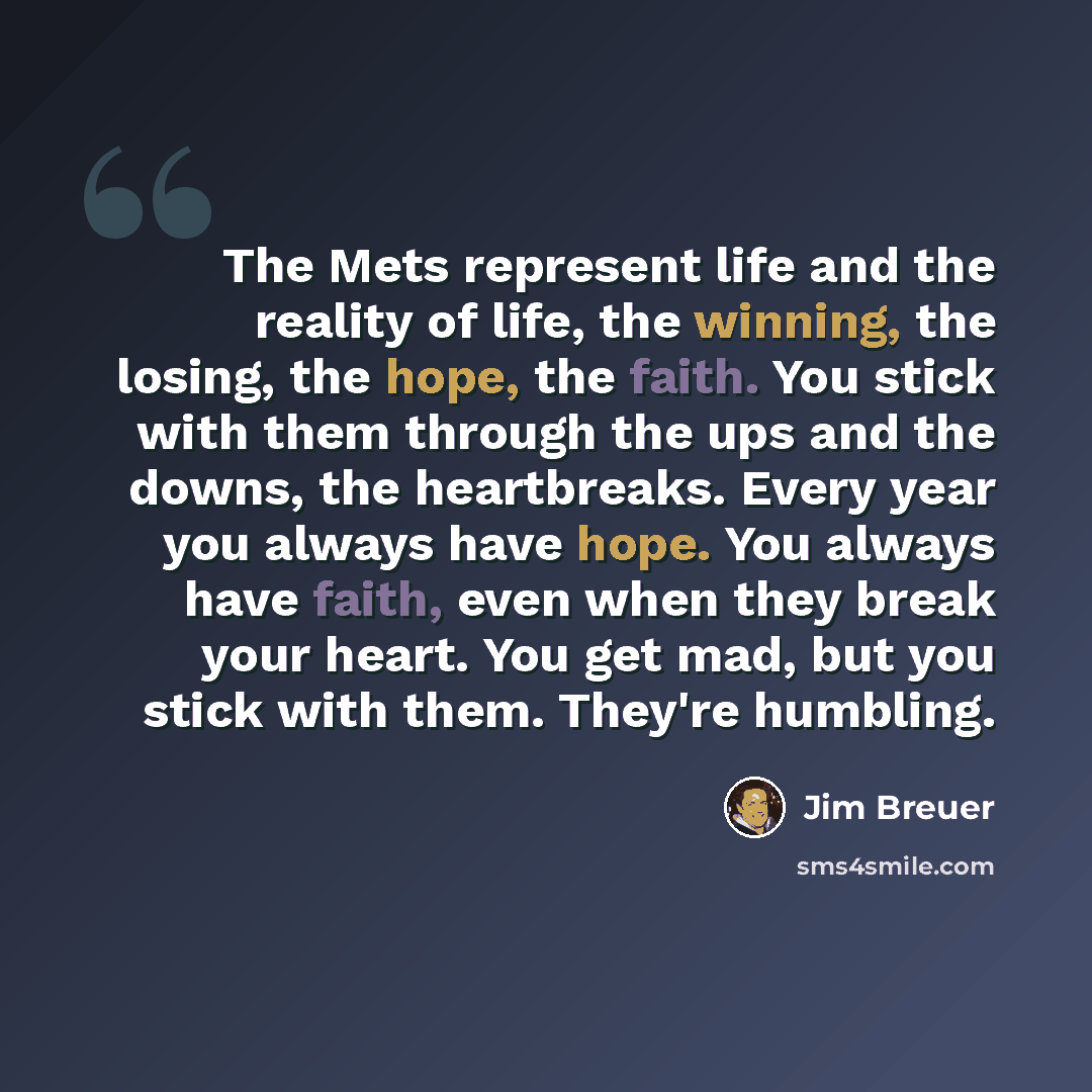 “The Mets represent life and the reality of life, the winning, the losing, the hope, the faith. You stick with them through the ups and the downs, the heartbreaks. Every year you always have hope. You always have faith, even when they break your heart. You get mad, but you stick with them. They're…” quote by Jim Breuer