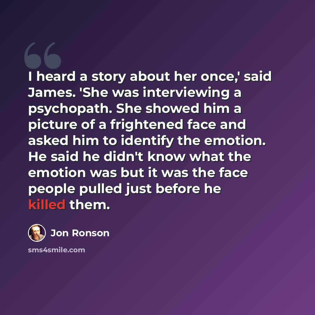 “I heard a story about her once,' said James. 'She was interviewing a psychopath. She showed him a picture of a frightened face and asked him to identify the emotion. He said he didn't know what the emotion was but it was the face people pulled just before he killed them.” quote by Jon Ronson