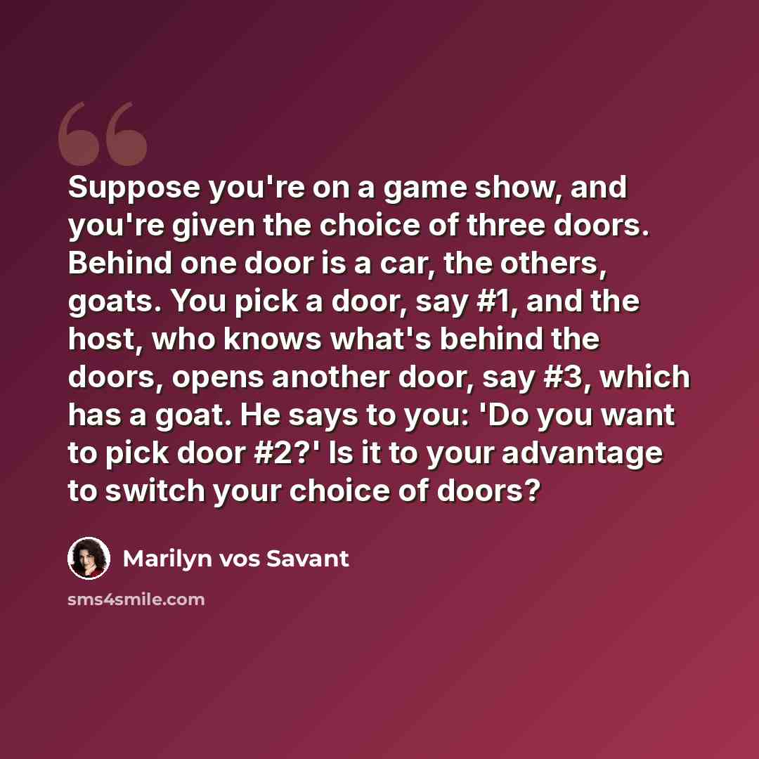 “Suppose you're on a game show, and you're given the choice of three doors. Behind one door is a car, the others, goats. You pick a door, say #1, and the host, who knows what's behind the doors, opens another door, say #3, which has a goat. He says to you: 'Do you want to pick door #2?' Is it to…” quote by Marilyn vos Savant