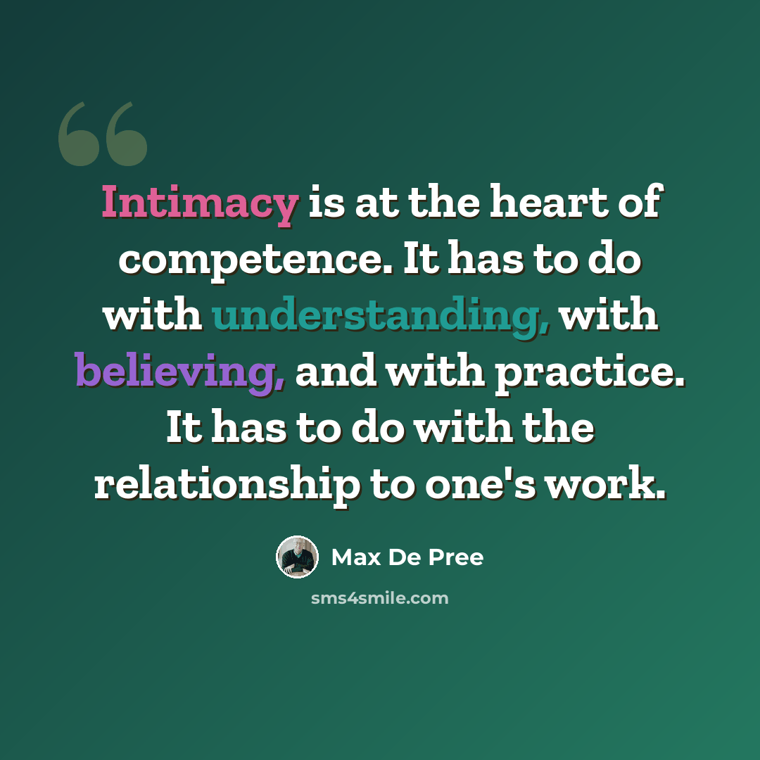 “Intimacy is at the heart of competence. It has to do with understanding, with believing, and with practice. It has to do with the relationship to one's work.” quote by Max De Pree