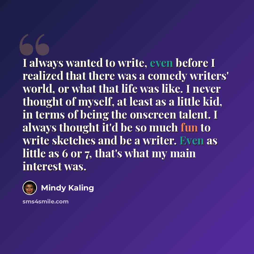 “I always wanted to write, even before I realized that there was a comedy writers' world, or what that life was like. I never thought of myself, at least as a little kid, in terms of being the onscreen talent. I always thought it'd be so much fun to write sketches and be a writer. Even as little as…” quote by Mindy Kaling