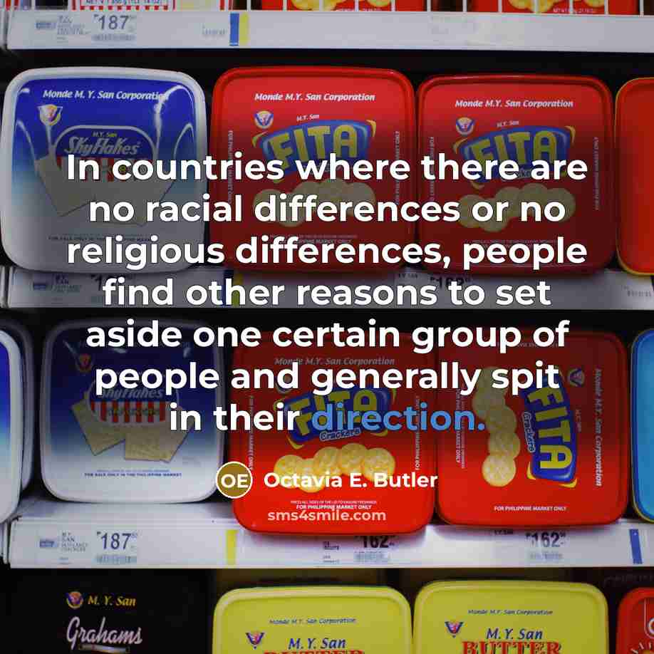 “In countries where there are no racial differences or no religious differences, people find other reasons to set aside one certain group of people and generally spit in their direction.” quote by Octavia E. Butler