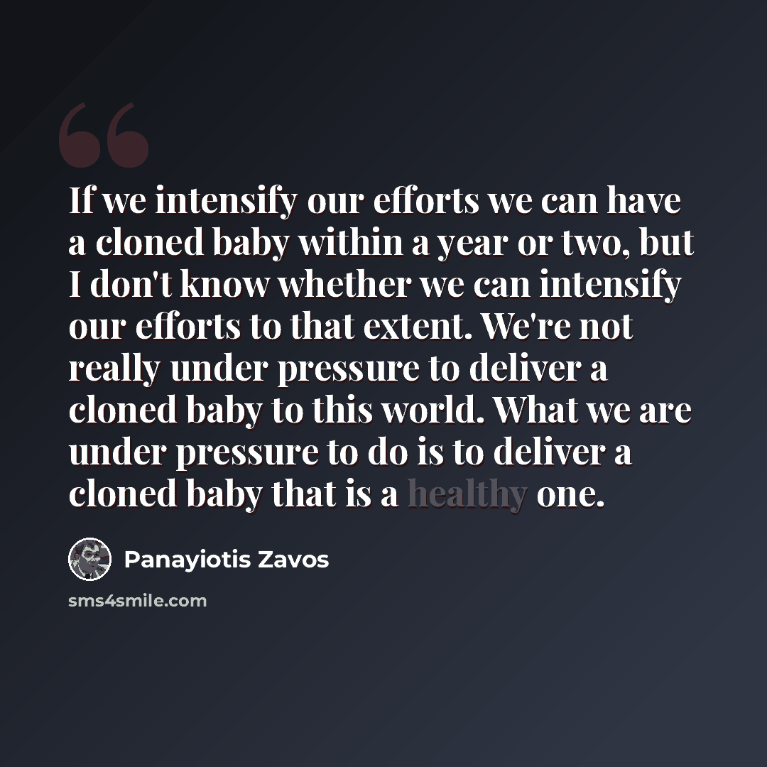 “If we intensify our efforts we can have a cloned baby within a year or two, but I don't know whether we can intensify our efforts to that extent. We're not really under pressure to deliver a cloned baby to this world. What we are under pressure to do is to deliver a cloned baby that is a healthy…” quote by Panayiotis Zavos