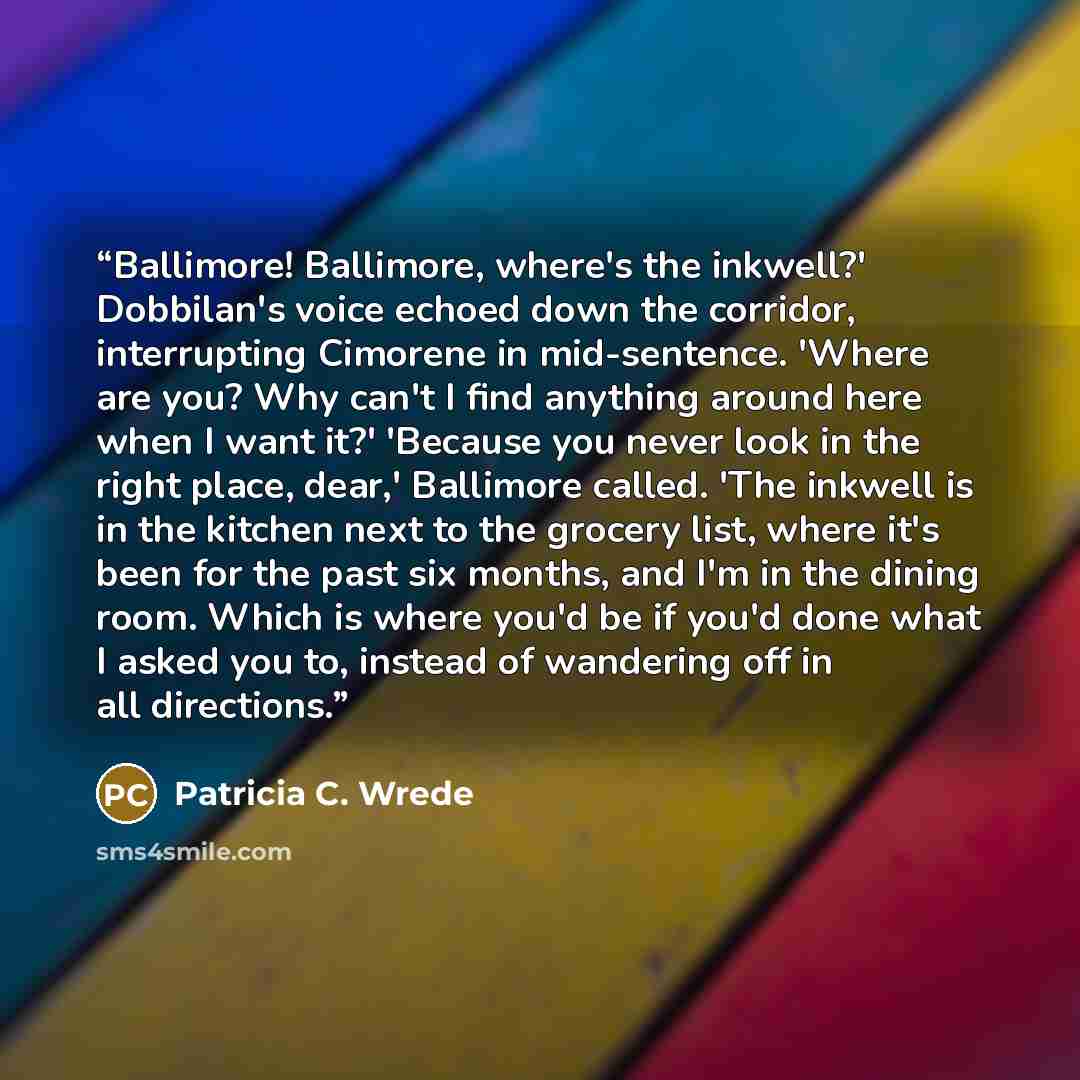 “Ballimore! Ballimore, where's the inkwell?' Dobbilan's voice echoed down the corridor, interrupting Cimorene in mid-sentence. 'Where are you? Why can't I find anything around here when I want it?' 'Because you never look in the right place, dear,' Ballimore called. 'The inkwell is in the kitchen…” quote by Patricia C. Wrede