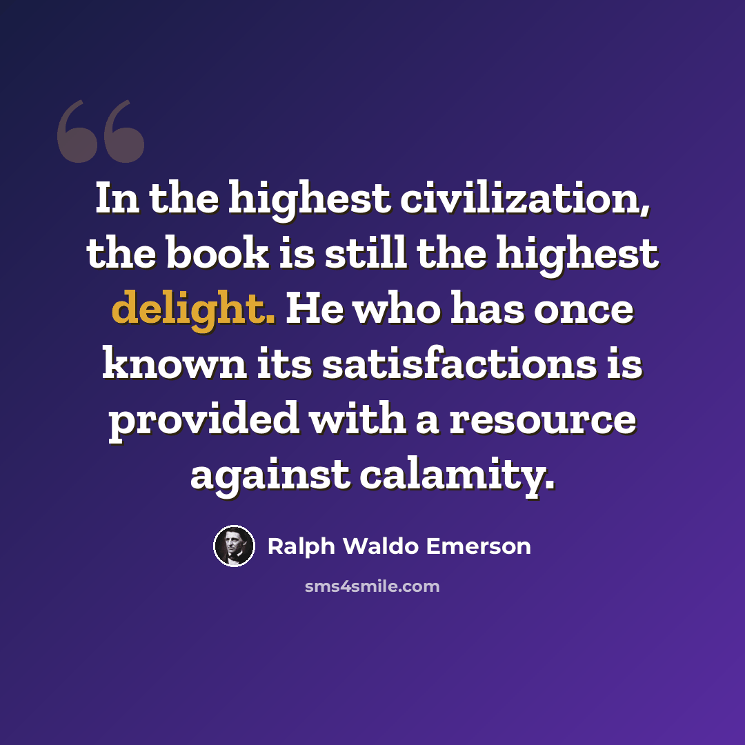 “In the highest civilization, the book is still the highest delight. He who has once known its satisfactions is provided with a resource against calamity.” quote by Ralph Waldo Emerson