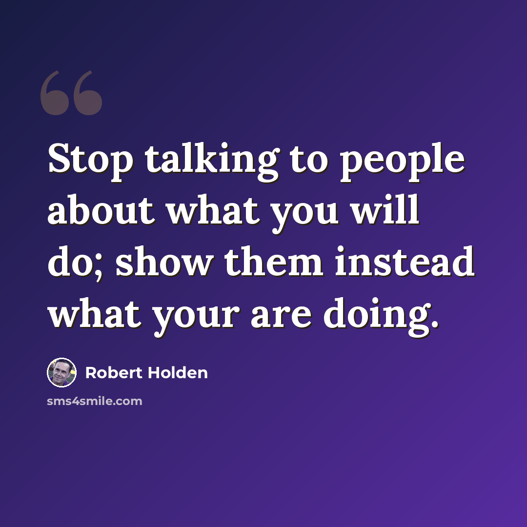 “Stop talking to people about what you will do; show them instead what your are doing.” quote by Robert Holden