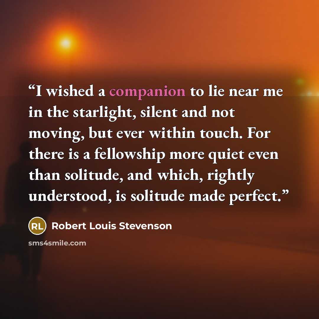 “I wished a companion to lie near me in the starlight, silent and not moving, but ever within touch. For there is a fellowship more quiet even than solitude, and which, rightly understood, is solitude made perfect.” quote by Robert Louis Stevenson