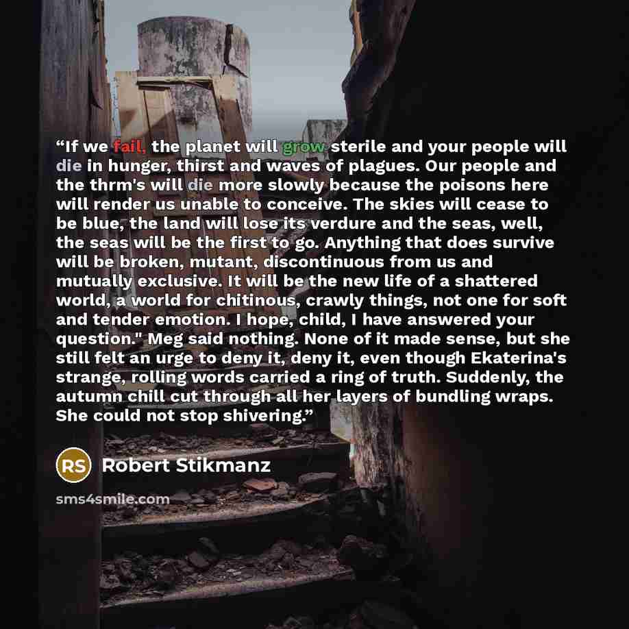 “If we fail, the planet will grow sterile and your people will die in hunger, thirst and waves of plagues. Our people and the thrm's will die more slowly because the poisons here will render us unable to conceive. The skies will cease to be blue, the land will lose its verdure and the seas, well…” quote by Robert Stikmanz