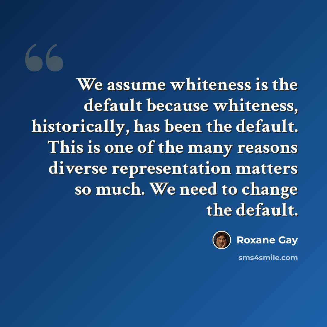 “We assume whiteness is the default because whiteness, historically, has been the default. This is one of the many reasons diverse representation matters so much. We need to change the default.” quote by Roxane Gay