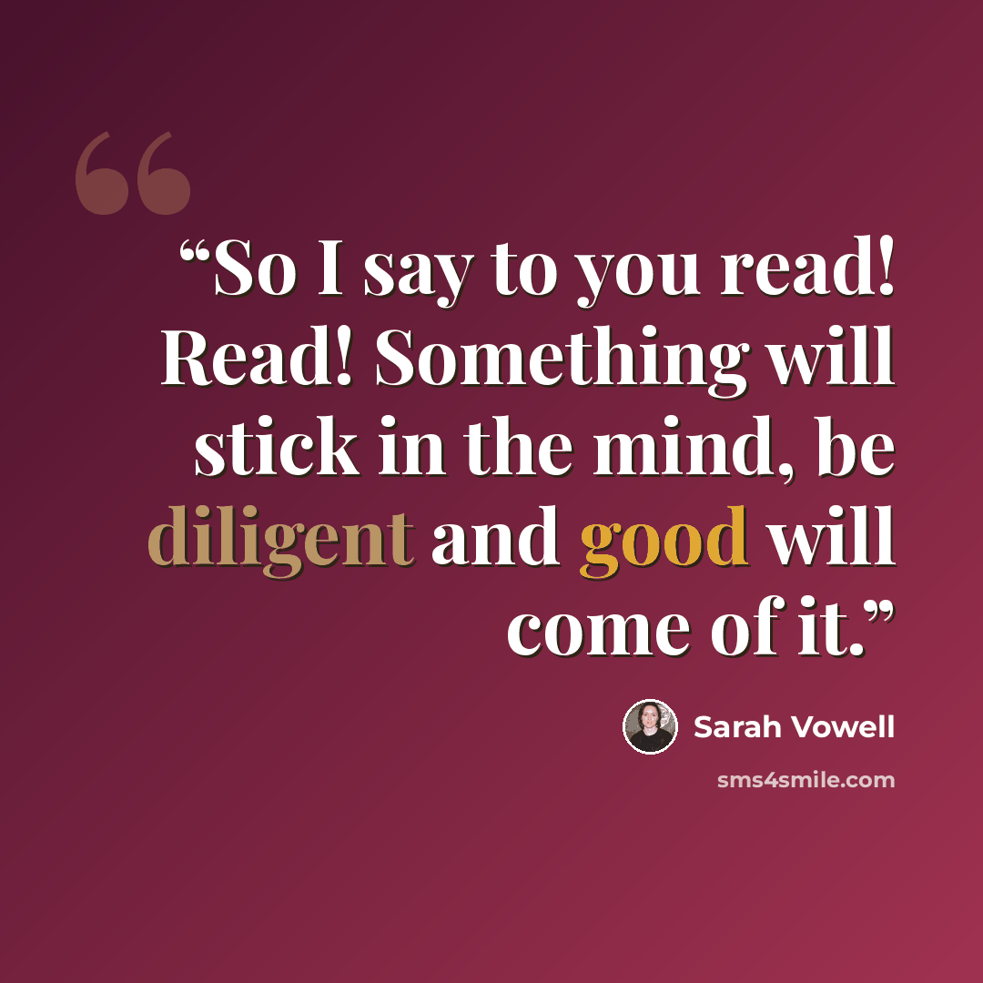 “So I say to you read! Read! Something will stick in the mind, be diligent and good will come of it.” quote by Sarah Vowell