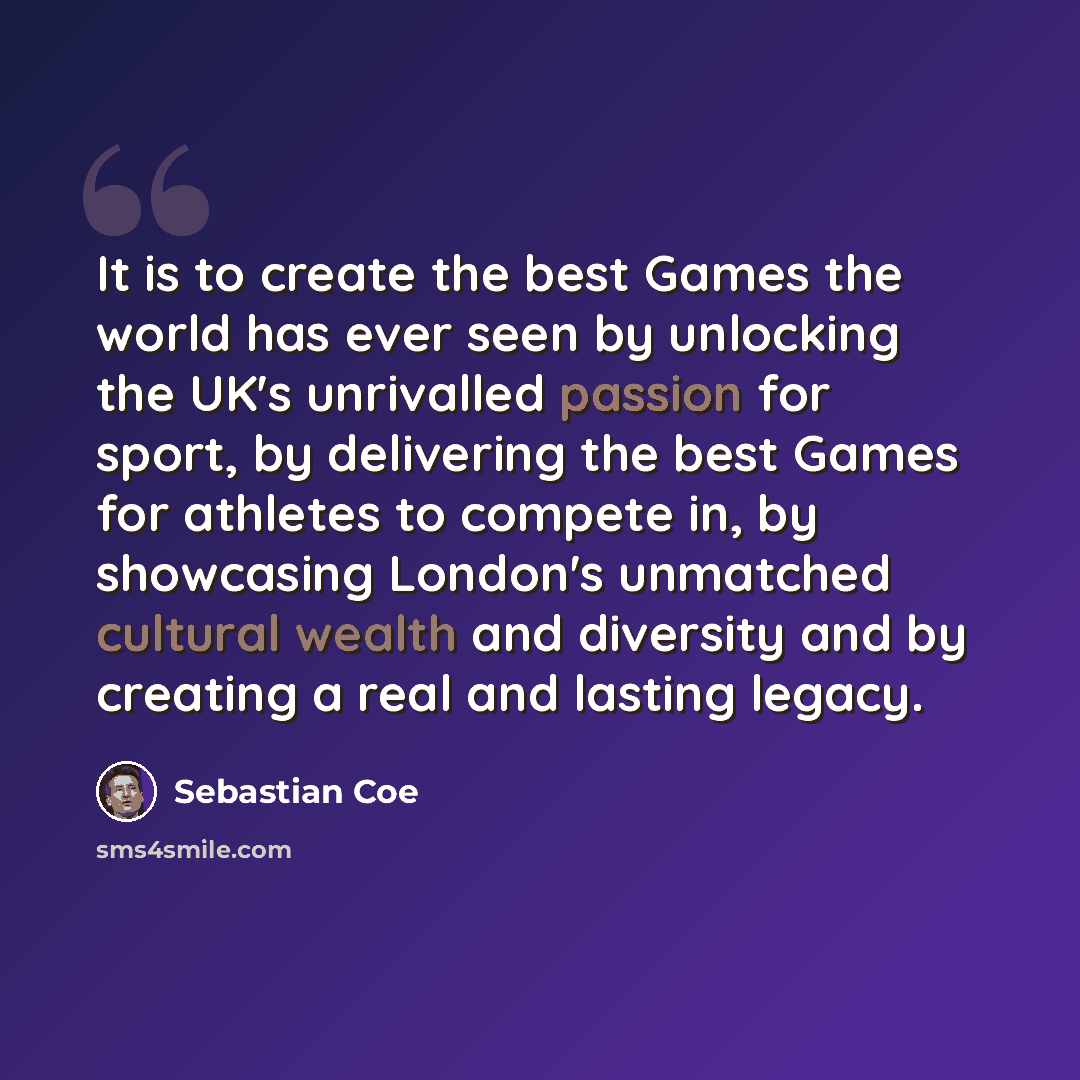 “It is to create the best Games the world has ever seen by unlocking the UK's unrivalled passion for sport, by delivering the best Games for athletes to compete in, by showcasing London's unmatched cultural wealth and diversity and by creating a real and lasting legacy.” quote by Sebastian Coe
