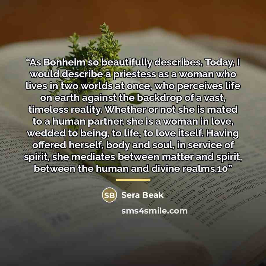 “As Bonheim so beautifully describes, Today, I would describe a priestess as a woman who lives in two worlds at once, who perceives life on earth against the backdrop of a vast, timeless reality. Whether or not she is mated to a human partner, she is a woman in love, wedded to being, to life, to…” quote by Sera Beak