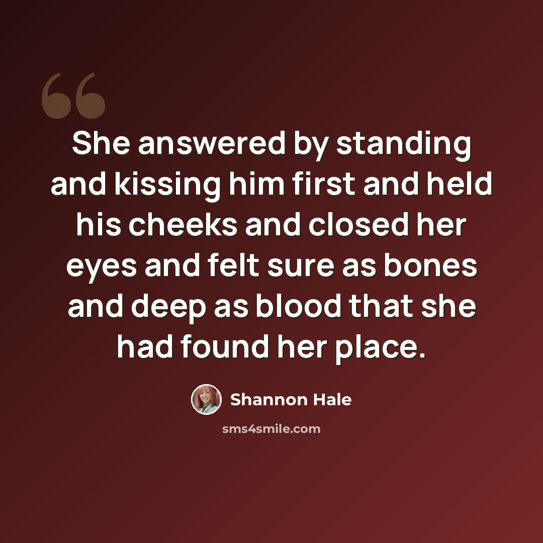 “She answered by standing and kissing him first and held his cheeks and closed her eyes and felt sure as bones and deep as blood that she had found her place.” quote by Shannon Hale