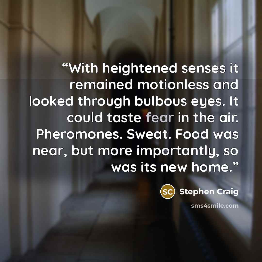 “With heightened senses it remained motionless and looked through bulbous eyes. It could taste fear in the air. Pheromones. Sweat. Food was near, but more importantly, so was its new home.” quote by Stephen Craig