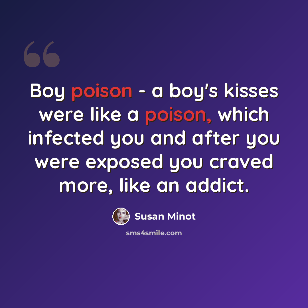 “Boy poison - a boy's kisses were like a poison, which infected you and after you were exposed you craved more, like an addict.” quote by Susan Minot