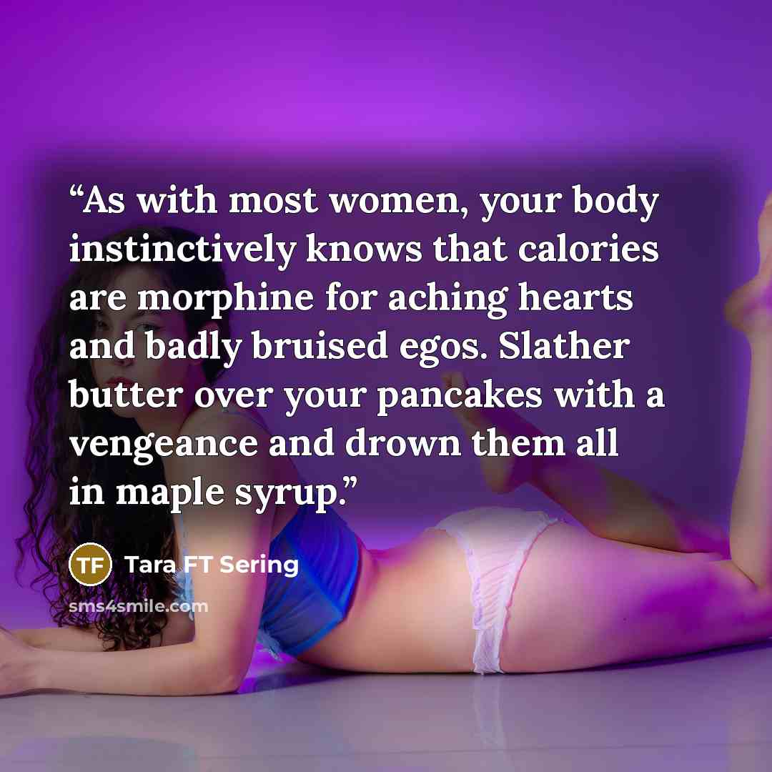 “As with most women, your body instinctively knows that calories are morphine for aching hearts and badly bruised egos. Slather butter over your pancakes with a vengeance and drown them all in maple syrup.” quote by Tara FT Sering