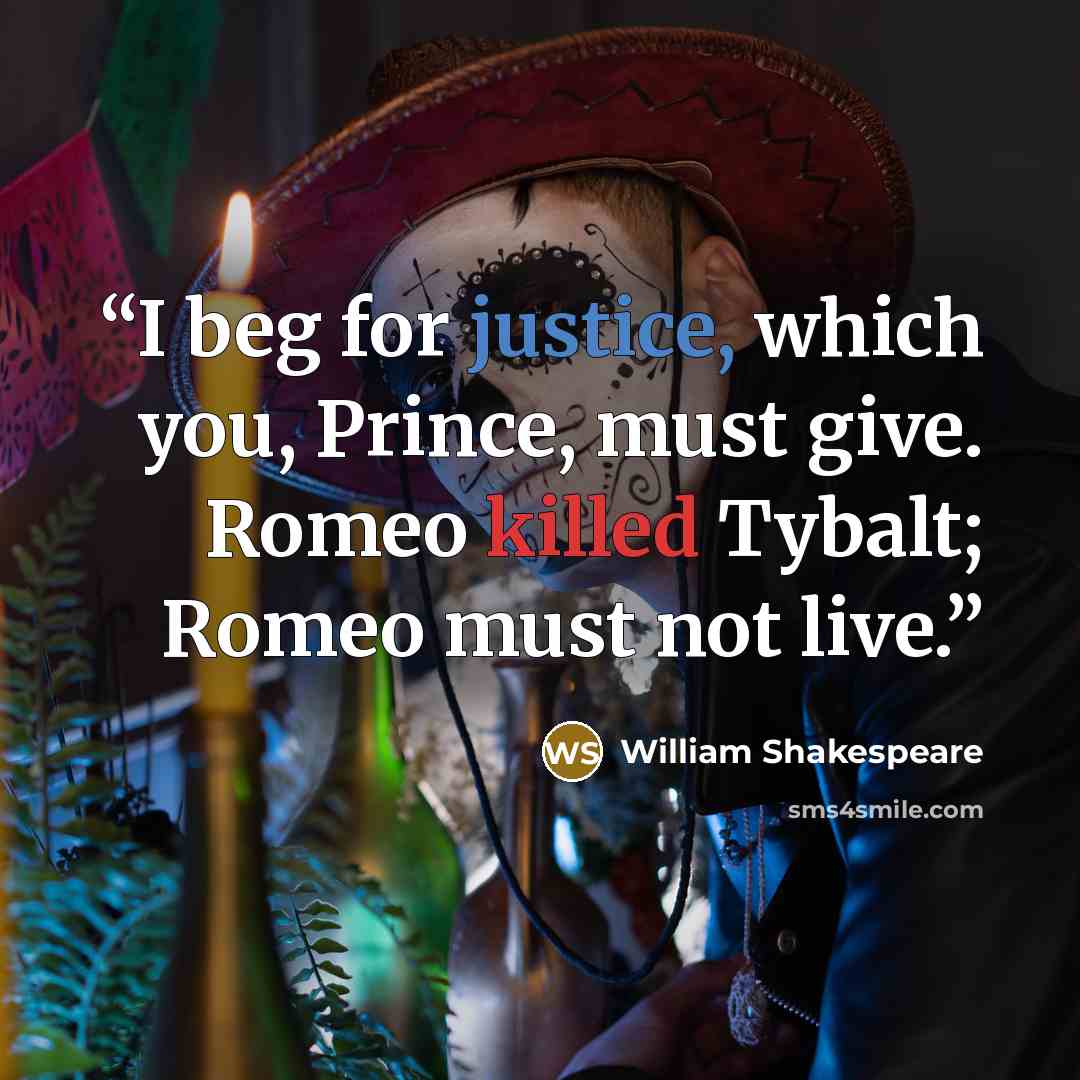 “I beg for justice, which you, Prince, must give. Romeo killed Tybalt; Romeo must not live.” quote by William Shakespeare