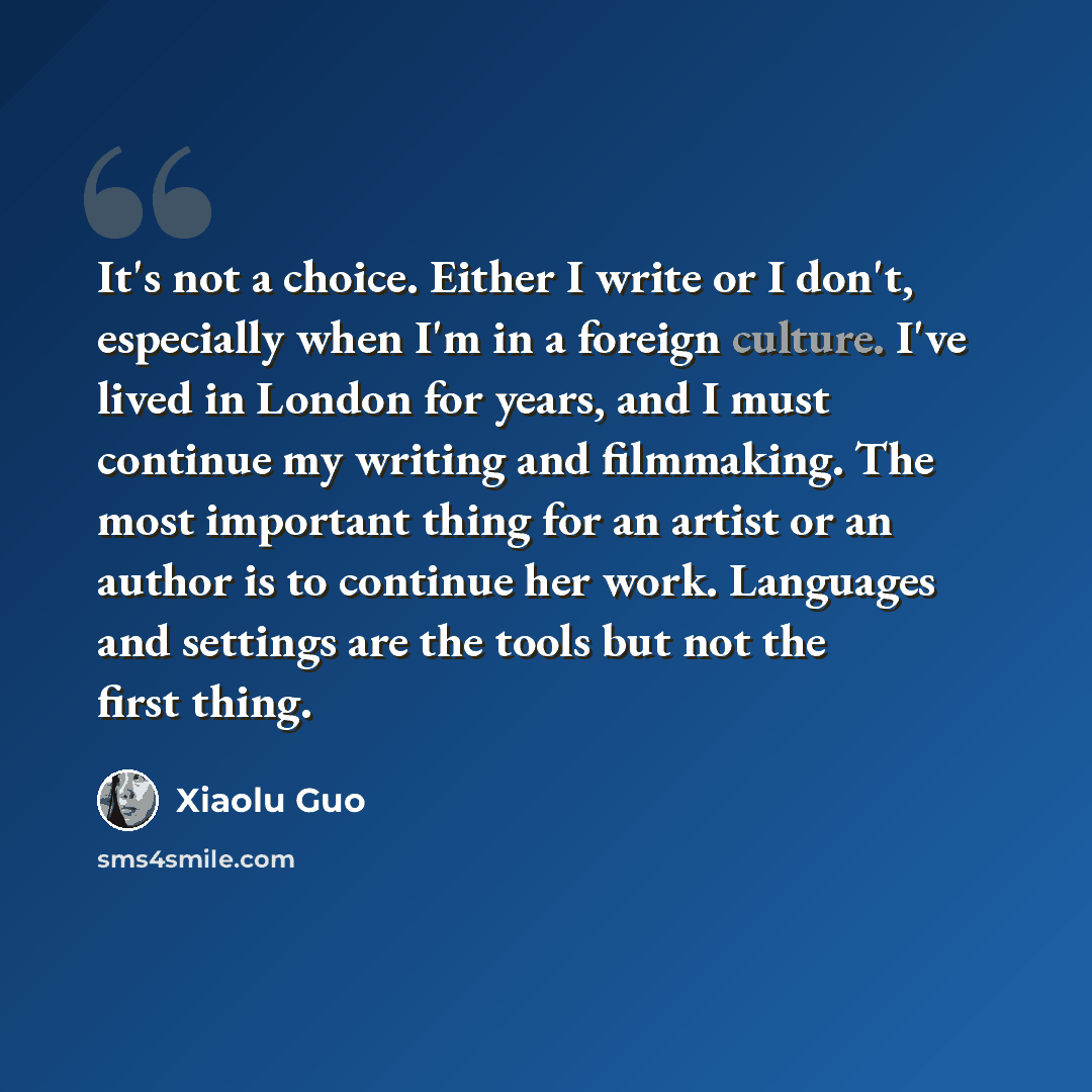“It's not a choice. Either I write or I don't, especially when I'm in a foreign culture. I've lived in London for years, and I must continue my writing and filmmaking. The most important thing for an artist or an author is to continue her work. Languages and settings are the tools but not the first…” quote by Xiaolu Guo