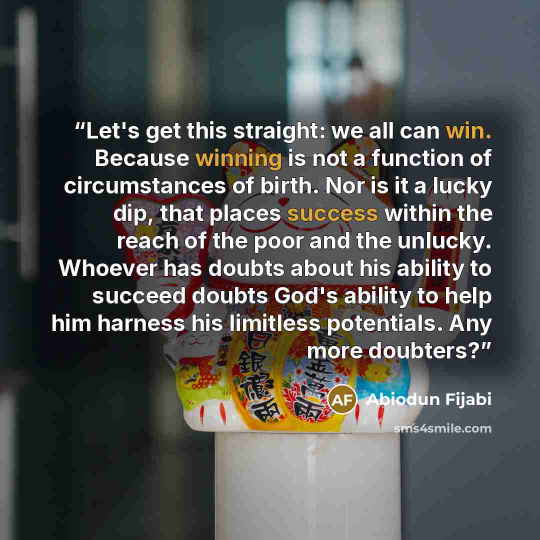 “Let's get this straight: we all can win. Because winning is not a function of circumstances of birth. Nor is it a lucky dip, that places success within the reach of the poor and the unlucky. Whoever has doubts about his ability to succeed doubts God's ability to help him harness his limitless…” quote by Abiodun Fijabi