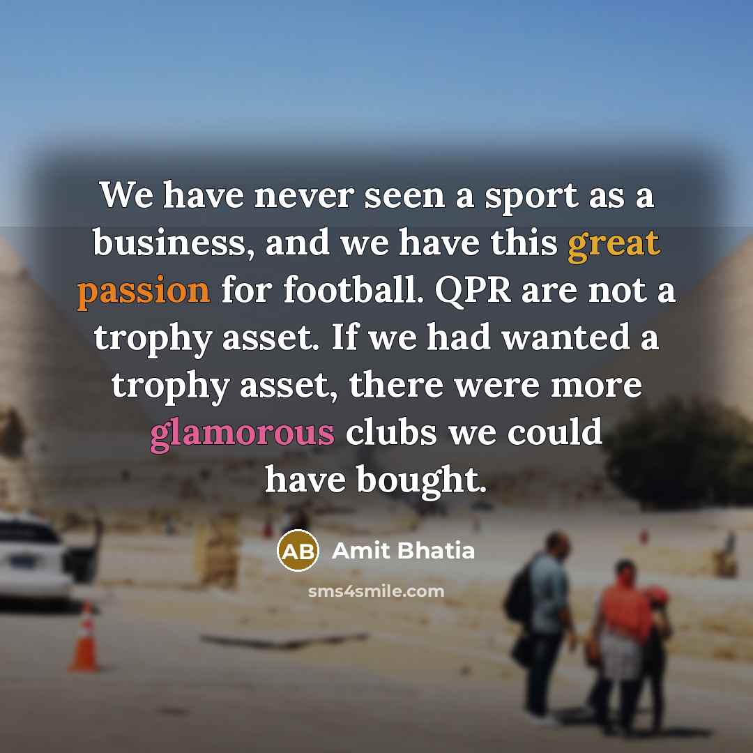 “We have never seen a sport as a business, and we have this great passion for football. QPR are not a trophy asset. If we had wanted a trophy asset, there were more glamorous clubs we could have bought.” quote by Amit Bhatia