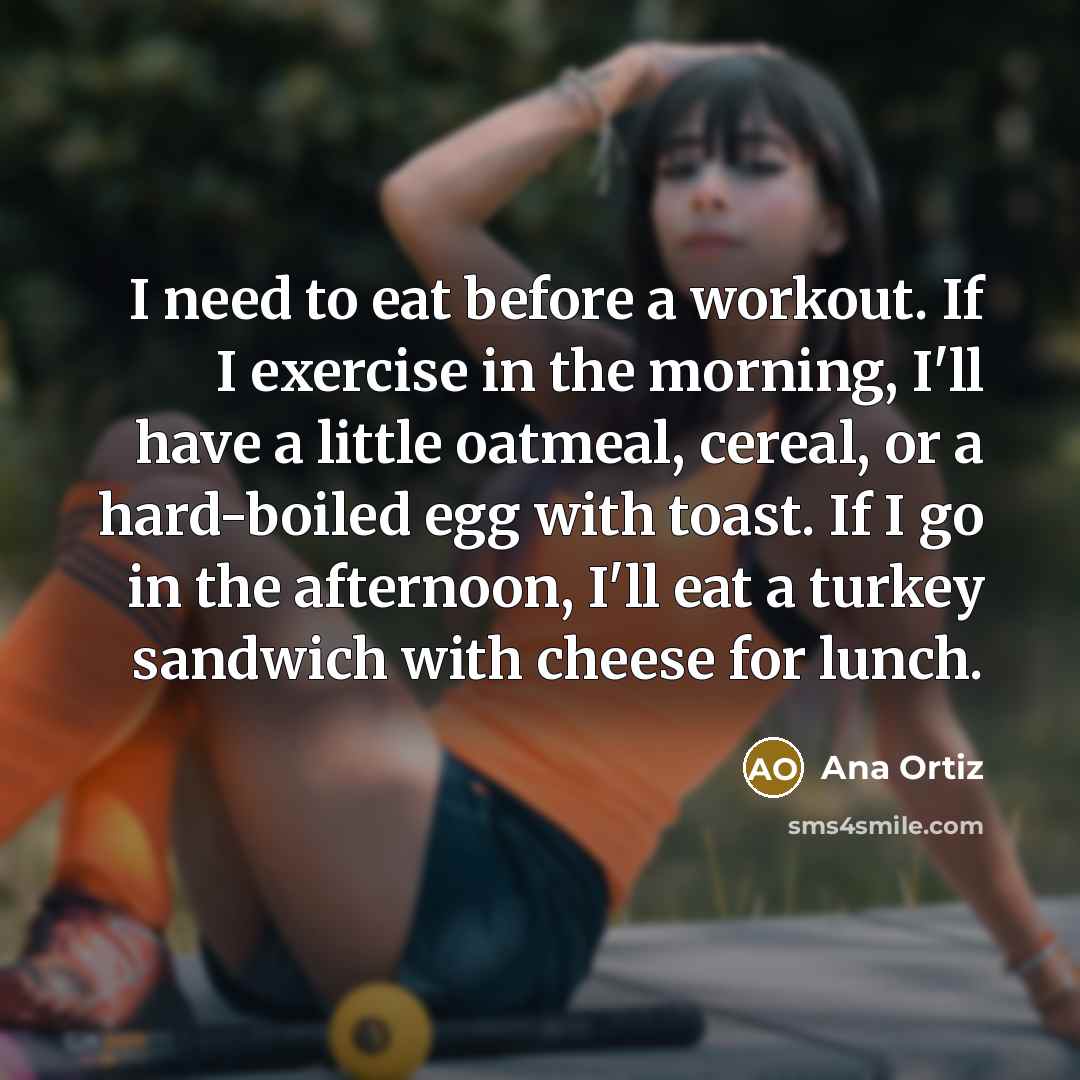 “I need to eat before a workout. If I exercise in the morning, I'll have a little oatmeal, cereal, or a hard-boiled egg with toast. If I go in the afternoon, I'll eat a turkey sandwich with cheese for lunch.” quote by Ana Ortiz