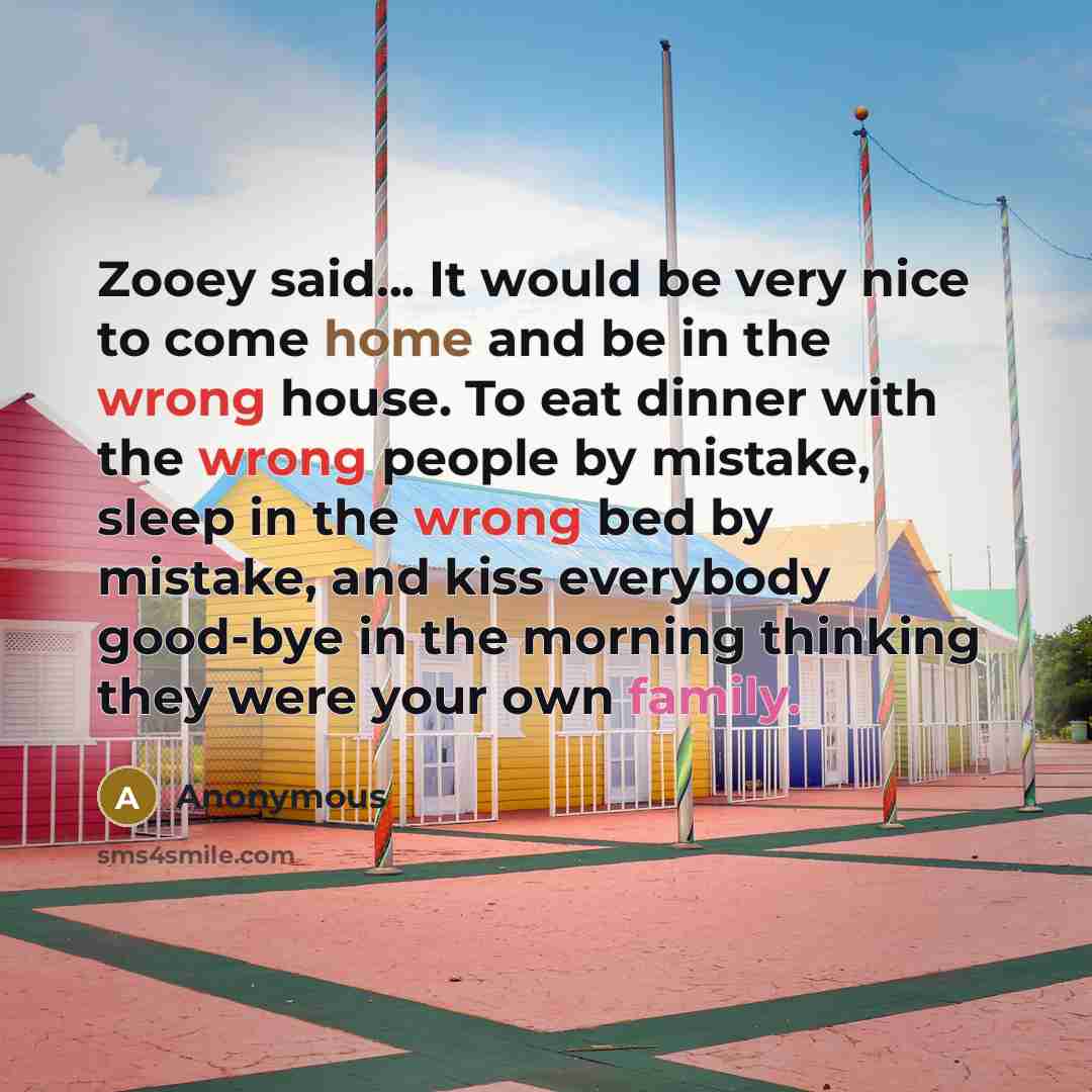 “Zooey said... It would be very nice to come home and be in the wrong house. To eat dinner with the wrong people by mistake, sleep in the wrong bed by mistake, and kiss everybody good-bye in the morning thinking they were your own family.” quote by Anonymous