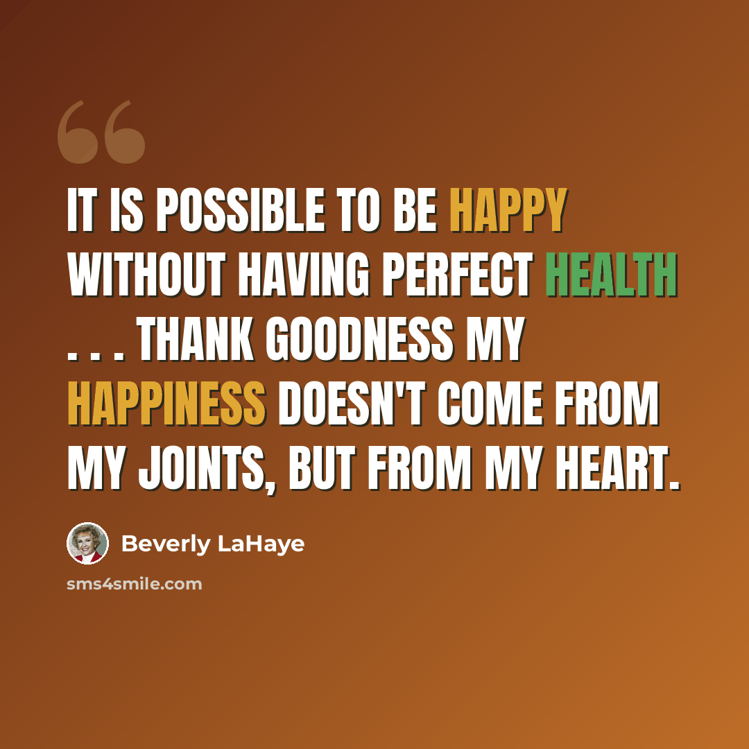“It is possible to be happy without having perfect health . . . Thank goodness my happiness doesn't come from my joints, but from my heart.” quote by Beverly LaHaye