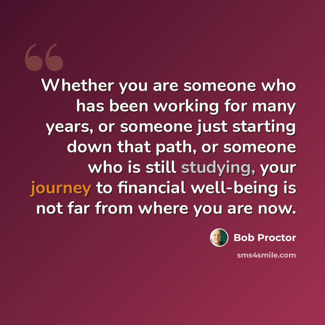 “Whether you are someone who has been working for many years, or someone just starting down that path, or someone who is still studying, your journey to financial well-being is not far from where you are now.” quote by Bob Proctor