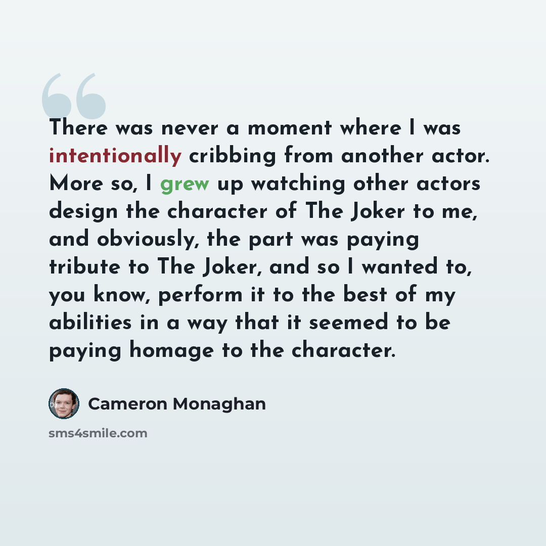 “There was never a moment where I was intentionally cribbing from another actor. More so, I grew up watching other actors design the character of The Joker to me, and obviously, the part was paying tribute to The Joker, and so I wanted to, you know, perform it to the best of my abilities in a way…” quote by Cameron Monaghan
