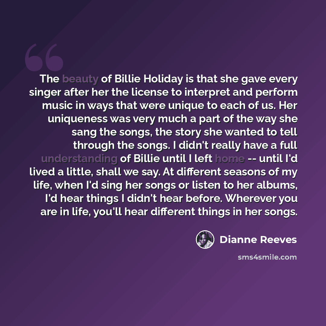 “The beauty of Billie Holiday is that she gave every singer after her the license to interpret and perform music in ways that were unique to each of us. Her uniqueness was very much a part of the way she sang the songs, the story she wanted to tell through the songs. I didn't really have a full…” quote by Dianne Reeves