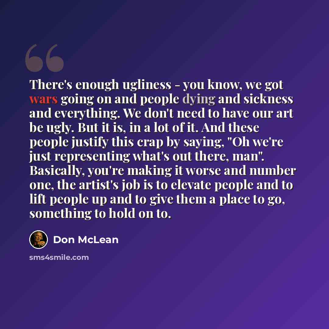 “There's enough ugliness - you know, we got wars going on and people dying and sickness and everything. We don't need to have our art be ugly. But it is, in a lot of it. And these people justify this crap by saying, "Oh we're just representing what's out there, man". Basically, you're making it…” quote by Don McLean