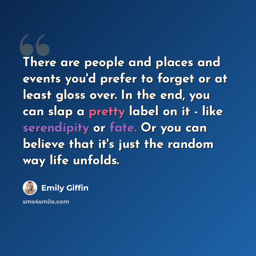 “There are people and places and events you'd prefer to forget or at least gloss over. In the end, you can slap a pretty label on it - like serendipity or fate. Or you can believe that it's just the random way life unfolds.” quote by Emily Giffin