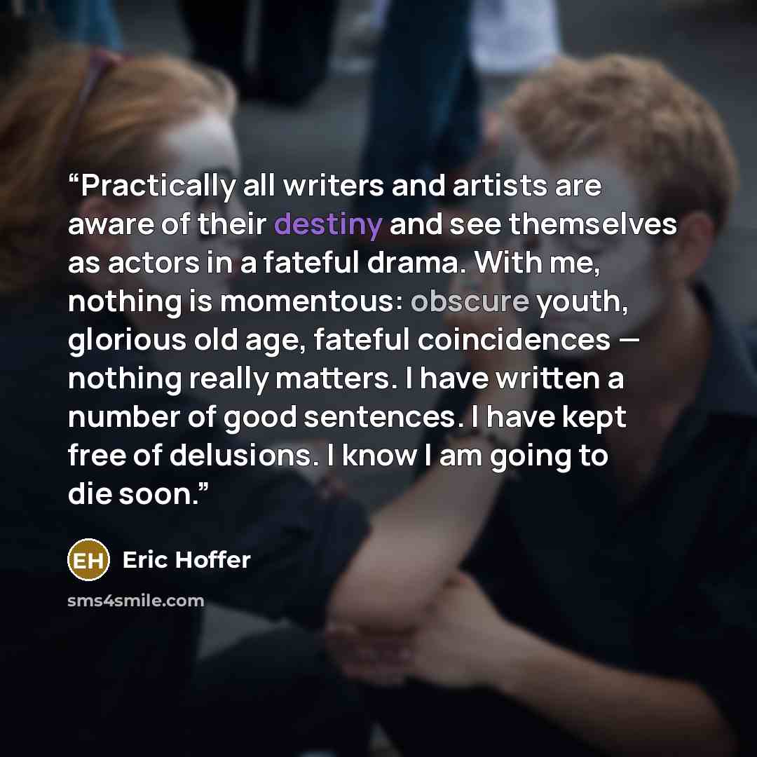 “Practically all writers and artists are aware of their destiny and see themselves as actors in a fateful drama. With me, nothing is momentous: obscure youth, glorious old age, fateful coincidences — nothing really matters. I have written a number of good sentences. I have kept free of delusions. I…” quote by Eric Hoffer